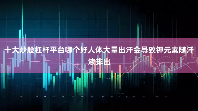 十大炒股杠杆平台哪个好人体大量出汗会导致钾元素随汗液排出